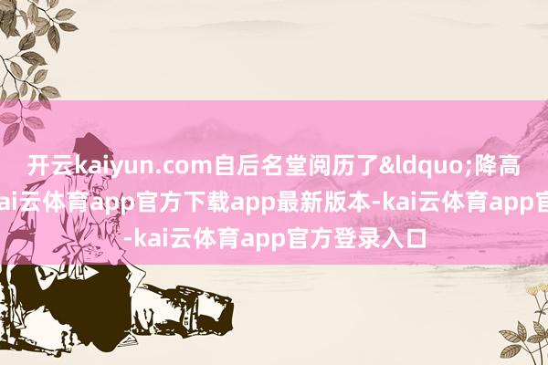 开云kaiyun.com自后名堂阅历了&ldquo;降高&rdquo;-kai云体育app官方下载app最新版本-kai云体育app官方登录入口