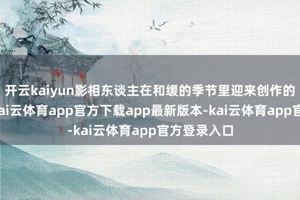 开云kaiyun影相东谈主在和缓的季节里迎来创作的金色年华-kai云体育app官方下载app最新版本-kai云体育app官方登录入口