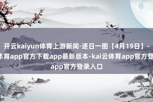 开云kaiyun体育上游新闻·逐日一图【4月19日】-kai云体育app官方下载app最新版本-kai云体育app官方登录入口