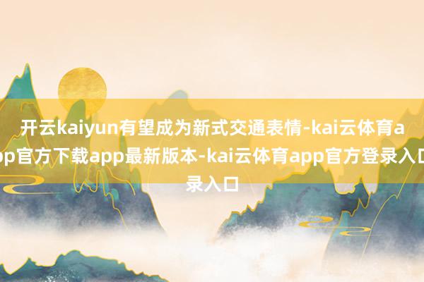 开云kaiyun有望成为新式交通表情-kai云体育app官方下载app最新版本-kai云体育app官方登录入口