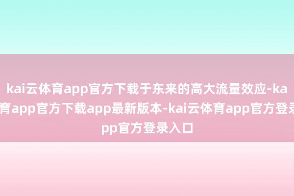 kai云体育app官方下载于东来的高大流量效应-kai云体育app官方下载app最新版本-kai云体育app官方登录入口