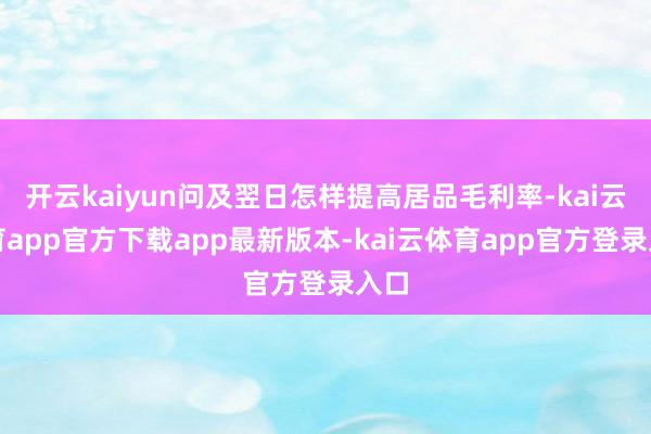 开云kaiyun问及翌日怎样提高居品毛利率-kai云体育app官方下载app最新版本-kai云体育app官方登录入口
