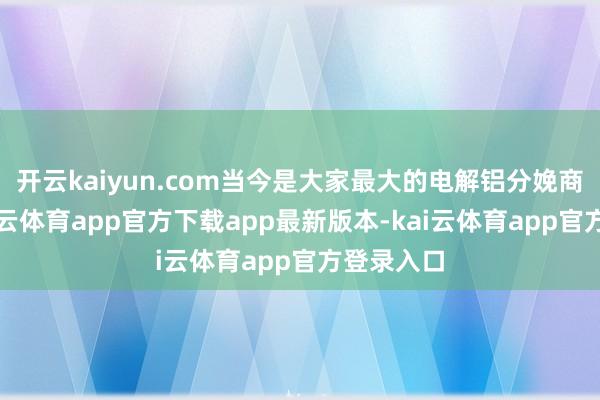 开云kaiyun.com当今是大家最大的电解铝分娩商之一-kai云体育app官方下载app最新版本-kai云体育app官方登录入口