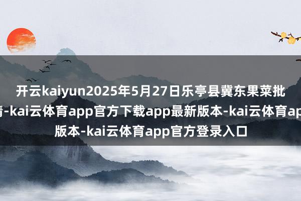 开云kaiyun2025年5月27日乐亭县冀东果菜批发阛阓价钱行情-kai云体育app官方下载app最新版本-kai云体育app官方登录入口