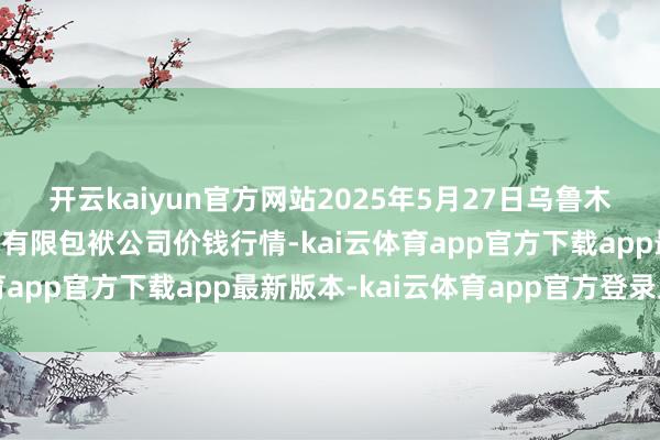 开云kaiyun官方网站2025年5月27日乌鲁木皆北园春果业标的惩处有限包袱公司价钱行情-kai云体育app官方下载app最新版本-kai云体育app官方登录入口