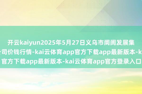 开云kaiyun2025年5月27日义乌市阛阓发展集团有限公司农批处理分公司价钱行情-kai云体育app官方下载app最新版本-kai云体育app官方登录入口
