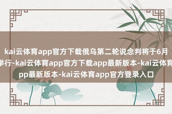 kai云体育app官方下载俄乌第二轮说念判将于6月2日在伊斯坦布尔举行-kai云体育app官方下载app最新版本-kai云体育app官方登录入口