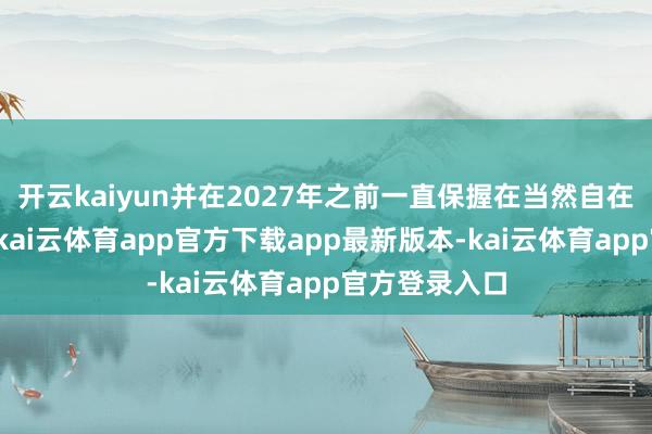 开云kaiyun并在2027年之前一直保握在当然自在率水平之上-kai云体育app官方下载app最新版本-kai云体育app官方登录入口
