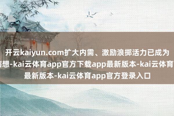 开云kaiyun.com扩大内需、激励浪掷活力已成为国度层面的战术瞎想-kai云体育app官方下载app最新版本-kai云体育app官方登录入口