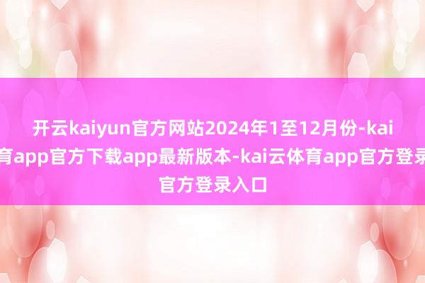 开云kaiyun官方网站2024年1至12月份-kai云体育app官方下载app最新版本-kai云体育app官方登录入口