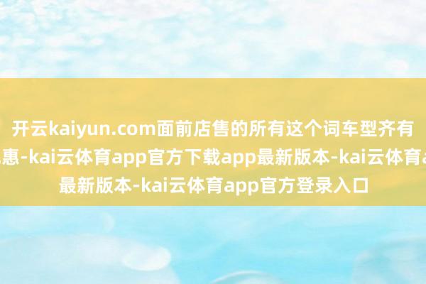 开云kaiyun.com面前店售的所有这个词车型齐有“冰雹车”降价优惠-kai云体育app官方下载app最新版本-kai云体育app官方登录入口