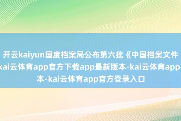 开云kaiyun国度档案局公布第六批《中国档案文件遗产名录》-kai云体育app官方下载app最新版本-kai云体育app官方登录入口