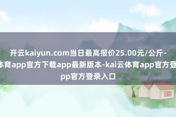 开云kaiyun.com当日最高报价25.00元/公斤-kai云体育app官方下载app最新版本-kai云体育app官方登录入口