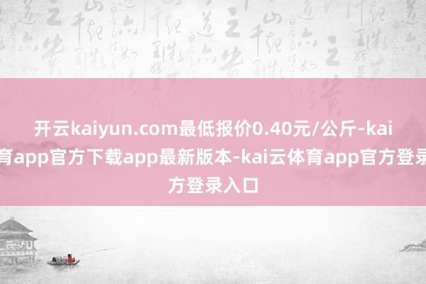 开云kaiyun.com最低报价0.40元/公斤-kai云体育app官方下载app最新版本-kai云体育app官方登录入口