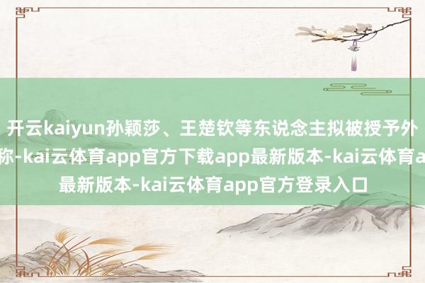 开云kaiyun孙颖莎、王楚钦等东说念主拟被授予外洋级怒放健将名称-kai云体育app官方下载app最新版本-kai云体育app官方登录入口