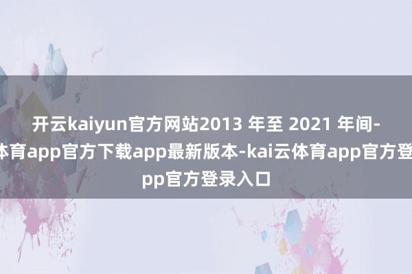 开云kaiyun官方网站2013 年至 2021 年间-kai云体育app官方下载app最新版本-kai云体育app官方登录入口