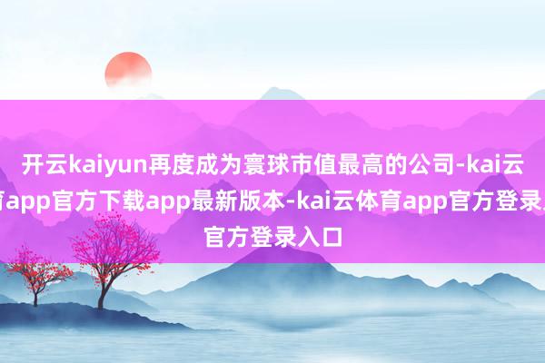 开云kaiyun再度成为寰球市值最高的公司-kai云体育app官方下载app最新版本-kai云体育app官方登录入口