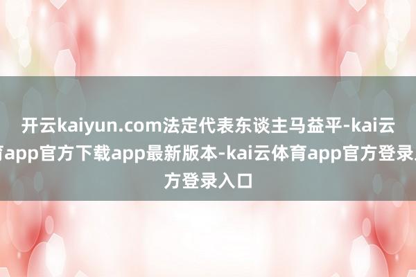 开云kaiyun.com法定代表东谈主马益平-kai云体育app官方下载app最新版本-kai云体育app官方登录入口