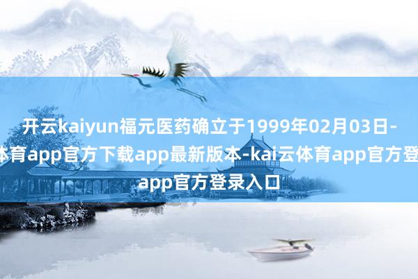 开云kaiyun福元医药确立于1999年02月03日-kai云体育app官方下载app最新版本-kai云体育app官方登录入口