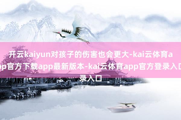 开云kaiyun对孩子的伤害也会更大-kai云体育app官方下载app最新版本-kai云体育app官方登录入口