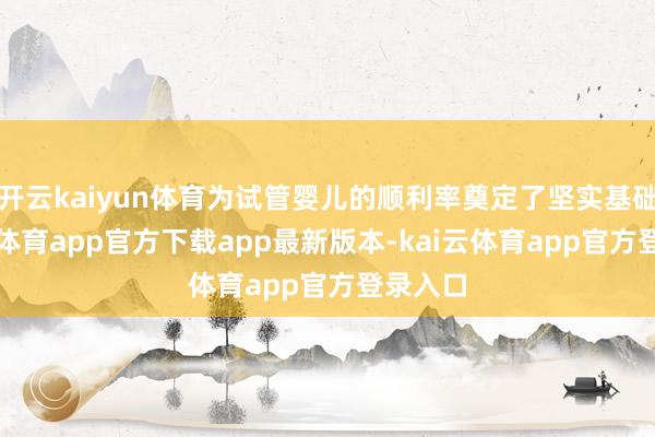 开云kaiyun体育为试管婴儿的顺利率奠定了坚实基础-kai云体育app官方下载app最新版本-kai云体育app官方登录入口