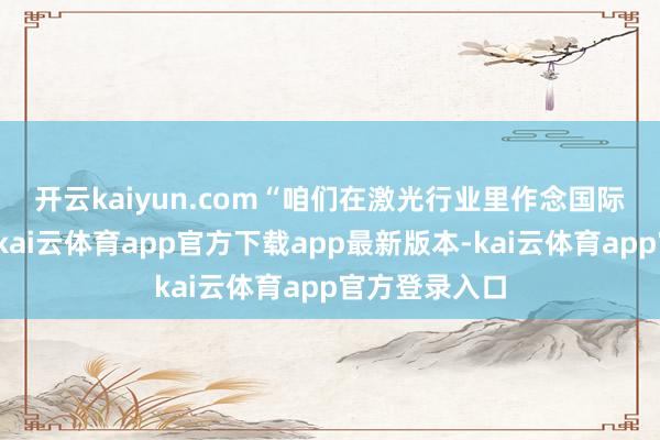 开云kaiyun.com　　“咱们在激光行业里作念国际商场比拟早-kai云体育app官方下载app最新版本-kai云体育app官方登录入口