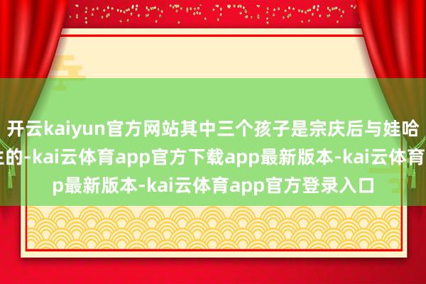 开云kaiyun官方网站其中三个孩子是宗庆后与娃哈哈老职工杜建英生的-kai云体育app官方下载app最新版本-kai云体育app官方登录入口