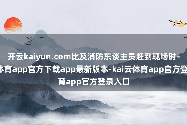 开云kaiyun.com比及消防东谈主员赶到现场时-kai云体育app官方下载app最新版本-kai云体育app官方登录入口