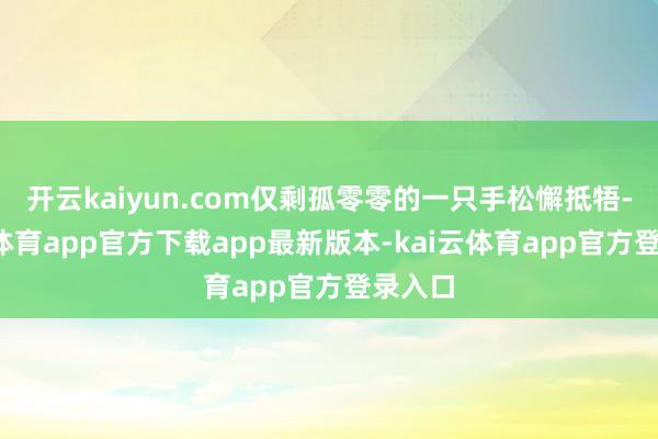 开云kaiyun.com仅剩孤零零的一只手松懈抵牾-kai云体育app官方下载app最新版本-kai云体育app官方登录入口