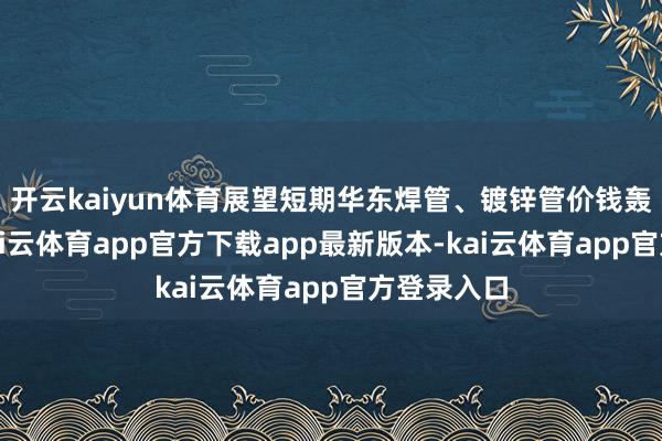 开云kaiyun体育展望短期华东焊管、镀锌管价钱轰动盘整-kai云体育app官方下载app最新版本-kai云体育app官方登录入口