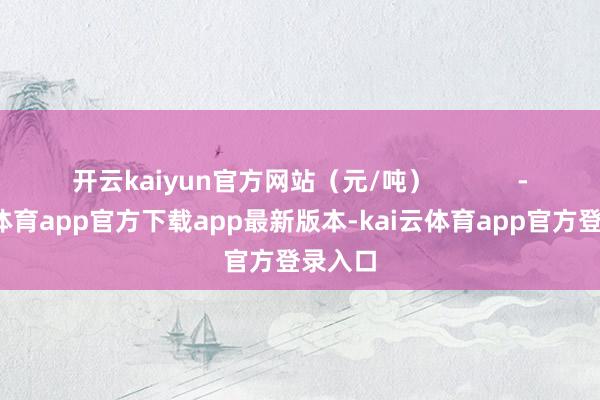 开云kaiyun官方网站（元/吨）            -kai云体育app官方下载app最新版本-kai云体育app官方登录入口