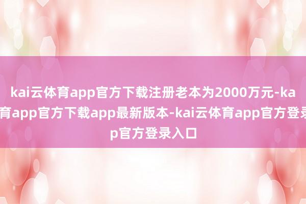 kai云体育app官方下载注册老本为2000万元-kai云体育app官方下载app最新版本-kai云体育app官方登录入口
