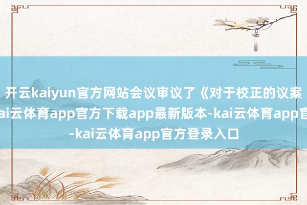 开云kaiyun官方网站会议审议了《对于校正的议案》等文献-kai云体育app官方下载app最新版本-kai云体育app官方登录入口