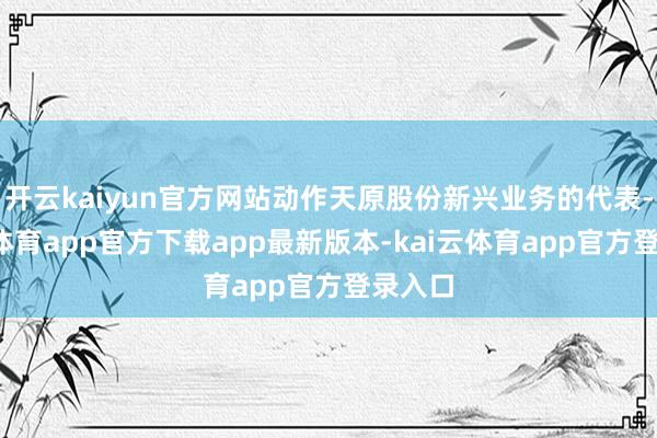 开云kaiyun官方网站动作天原股份新兴业务的代表-kai云体育app官方下载app最新版本-kai云体育app官方登录入口