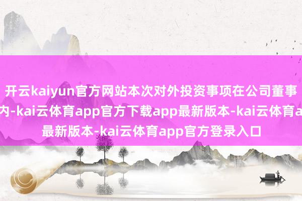 开云kaiyun官方网站本次对外投资事项在公司董事会决策权限范围内-kai云体育app官方下载app最新版本-kai云体育app官方登录入口