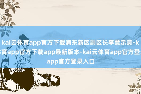 kai云体育app官方下载浦东新区副区长李慧示意-kai云体育app官方下载app最新版本-kai云体育app官方登录入口