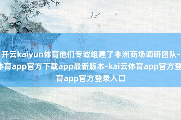 开云kaiyun体育他们专诚组建了非洲商场调研团队-kai云体育app官方下载app最新版本-kai云体育app官方登录入口