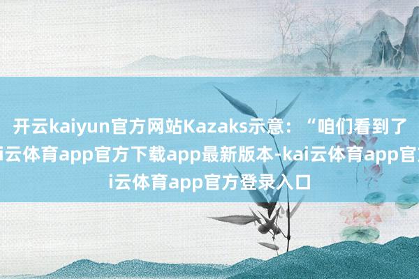 开云kaiyun官方网站Kazaks示意：“咱们看到了好音信-kai云体育app官方下载app最新版本-kai云体育app官方登录入口
