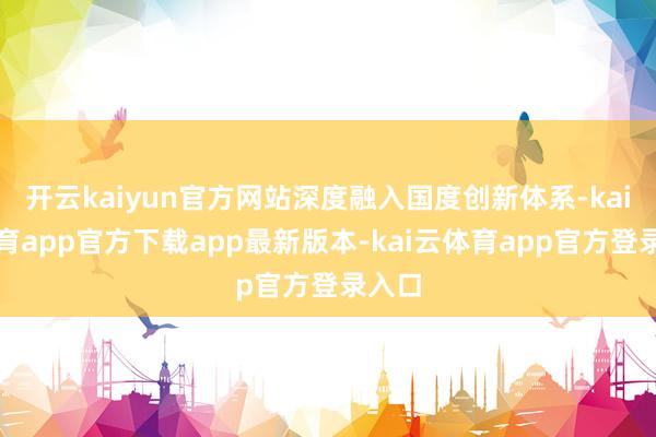 开云kaiyun官方网站深度融入国度创新体系-kai云体育app官方下载app最新版本-kai云体育app官方登录入口