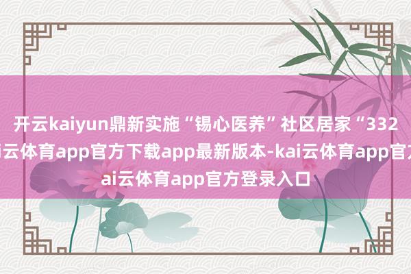开云kaiyun鼎新实施“锡心医养”社区居家“332”行径-kai云体育app官方下载app最新版本-kai云体育app官方登录入口
