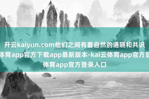 开云kaiyun.com他们之间有着自然的通晓和共识-kai云体育app官方下载app最新版本-kai云体育app官方登录入口