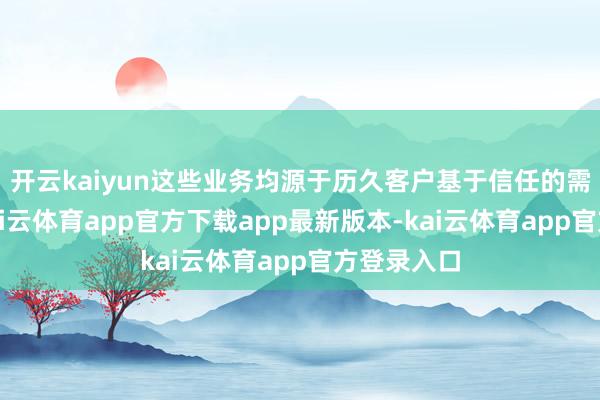 开云kaiyun这些业务均源于历久客户基于信任的需求导入-kai云体育app官方下载app最新版本-kai云体育app官方登录入口