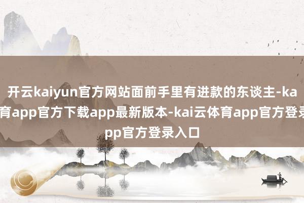 开云kaiyun官方网站面前手里有进款的东谈主-kai云体育app官方下载app最新版本-kai云体育app官方登录入口