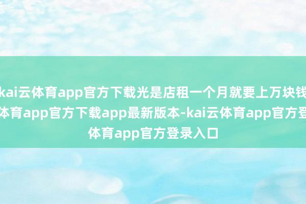 kai云体育app官方下载光是店租一个月就要上万块钱-kai云体育app官方下载app最新版本-kai云体育app官方登录入口