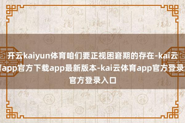 开云kaiyun体育咱们要正视困窘期的存在-kai云体育app官方下载app最新版本-kai云体育app官方登录入口