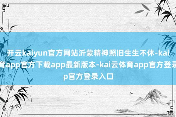 开云kaiyun官方网站沂蒙精神照旧生生不休-kai云体育app官方下载app最新版本-kai云体育app官方登录入口