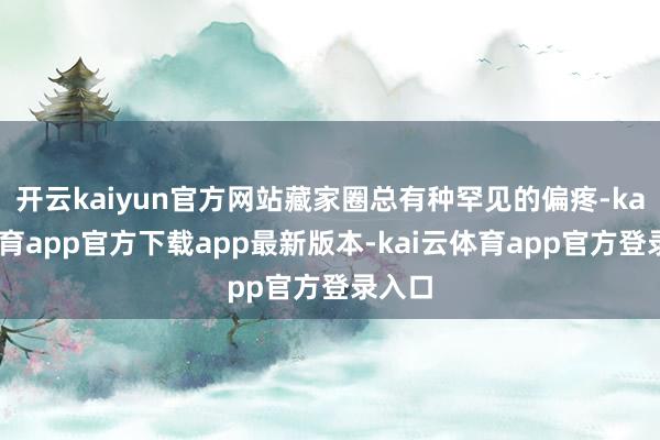 开云kaiyun官方网站藏家圈总有种罕见的偏疼-kai云体育app官方下载app最新版本-kai云体育app官方登录入口