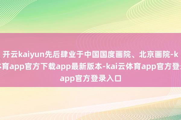 开云kaiyun先后肆业于中国国度画院、北京画院-kai云体育app官方下载app最新版本-kai云体育app官方登录入口