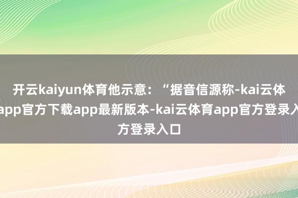 开云kaiyun体育他示意：“据音信源称-kai云体育app官方下载app最新版本-kai云体育app官方登录入口