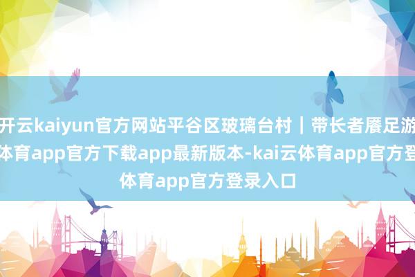 开云kaiyun官方网站平谷区玻璃台村｜带长者餍足游-kai云体育app官方下载app最新版本-kai云体育app官方登录入口